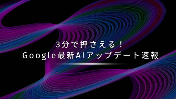 3分で押さえる！Google最新AIアップデート速報
