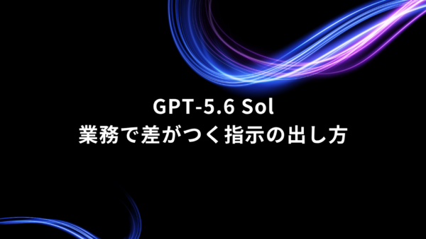 GPT-5.6 Solを仕事で使いこなすには？｜業務で差がつく指示の出し方